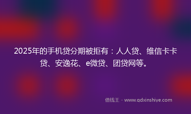 2025年的手机贷分期被拒有：人人贷、维信卡卡贷、安逸花、e微贷、团贷网等。