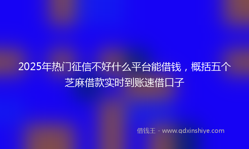 2025年热门征信不好什么平台能借钱，概括五个芝麻借款实时到账速借口子