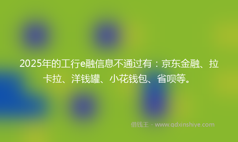 2025年的工行e融信息不通过有：京东金融、拉卡拉、洋钱罐、小花钱包、省呗等。