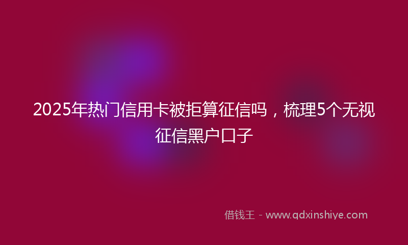 2025年热门信用卡被拒算征信吗，梳理5个无视征信黑户口子