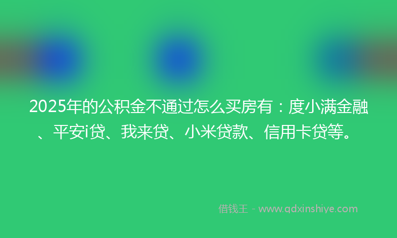 2025年的公积金不通过怎么买房有：度小满金融、平安i贷、我来贷、小米贷款、信用卡贷等。