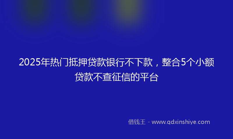 2025年热门抵押贷款银行不下款，整合5个小额贷款不查征信的平台