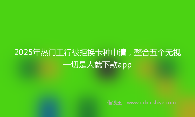 2025年热门工行被拒换卡种申请，整合五个无视一切是人就下款app