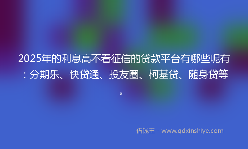 2025年的利息高不看征信的贷款平台有哪些呢有：分期乐、快贷通、投友圈、柯基贷、随身贷等。