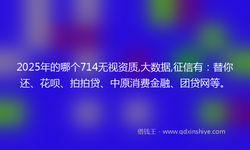 2025年的哪个714无视资质,大数据,征信有：替你还、花呗、拍拍贷、中原消费金融、团贷网等。