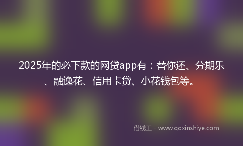 2025年的必下款的网贷app有：替你还、分期乐、融逸花、信用卡贷、小花钱包等。