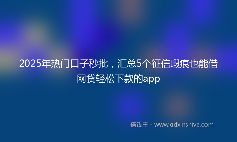 2025年热门口子秒批，汇总5个征信瑕疵也能借网贷轻松下款的app