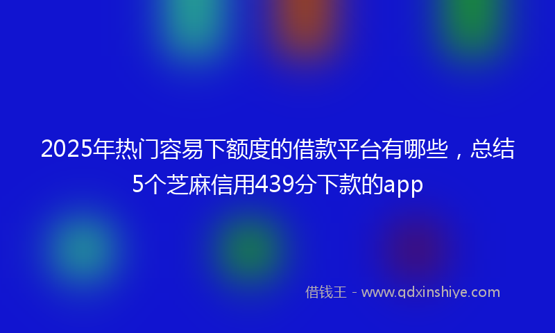 2025年热门容易下额度的借款平台有哪些，总结5个芝麻信用439分下款的app