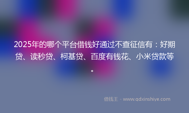2025年的哪个平台借钱好通过不查征信有：好期贷、读秒贷、柯基贷、百度有钱花、小米贷款等。