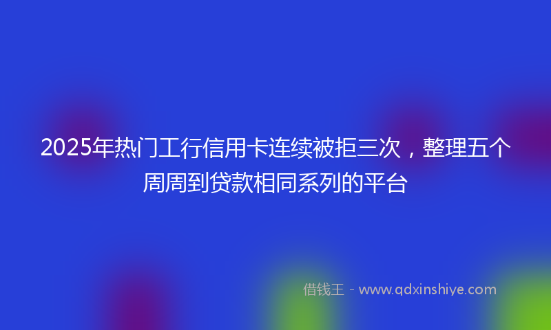 2025年热门工行信用卡连续被拒三次，整理五个周周到贷款相同系列的平台