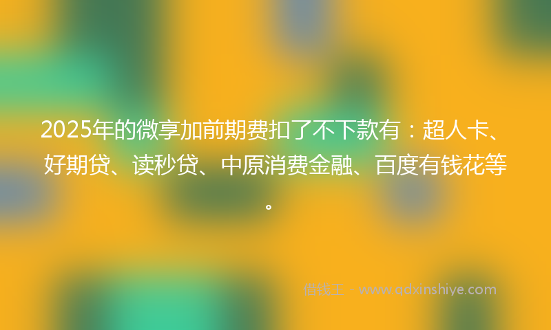 2025年的微享加前期费扣了不下款有：超人卡、好期贷、读秒贷、中原消费金融、百度有钱花等。