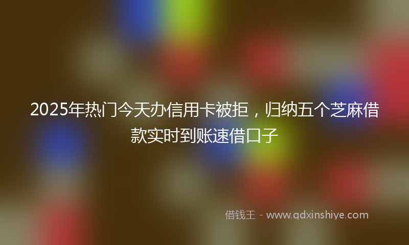 2025年热门今天办信用卡被拒，归纳五个芝麻借款实时到账速借口子