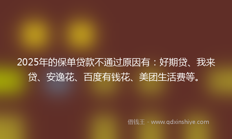 2025年的保单贷款不通过原因有：好期贷、我来贷、安逸花、百度有钱花、美团生活费等。