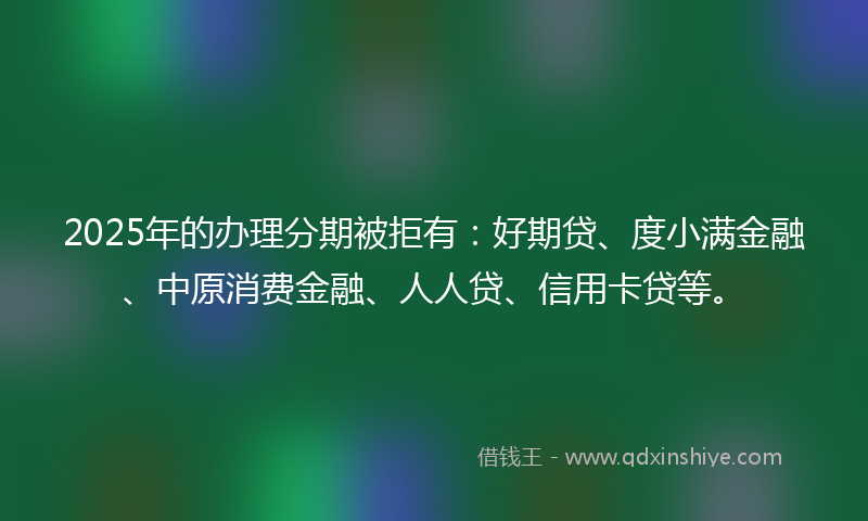 2025年的办理分期被拒有：好期贷、度小满金融、中原消费金融、人人贷、信用卡贷等。
