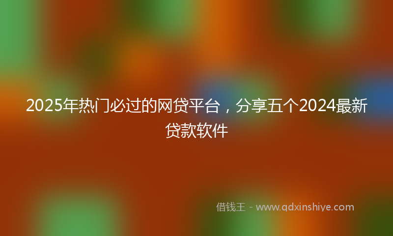 2025年热门必过的网贷平台，分享五个2024最新贷款软件