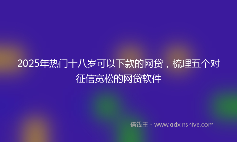 2025年热门十八岁可以下款的网贷，梳理五个对征信宽松的网贷软件
