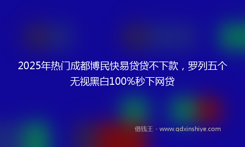 2025年热门成都博民快易贷贷不下款，罗列五个无视黑白100%秒下网贷