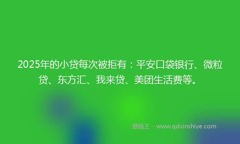 2025年的小贷每次被拒有：平安口袋银行、微粒贷、东方汇、我来贷、美团生活费等。