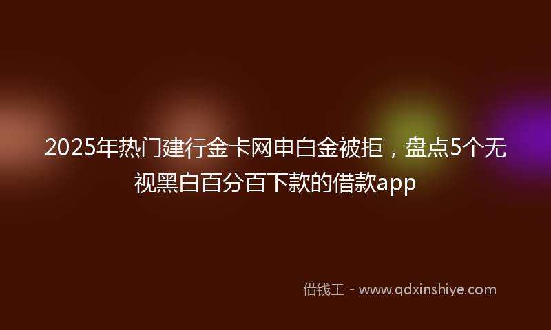 2025年热门建行金卡网申白金被拒，盘点5个无视黑白百分百下款的借款app
