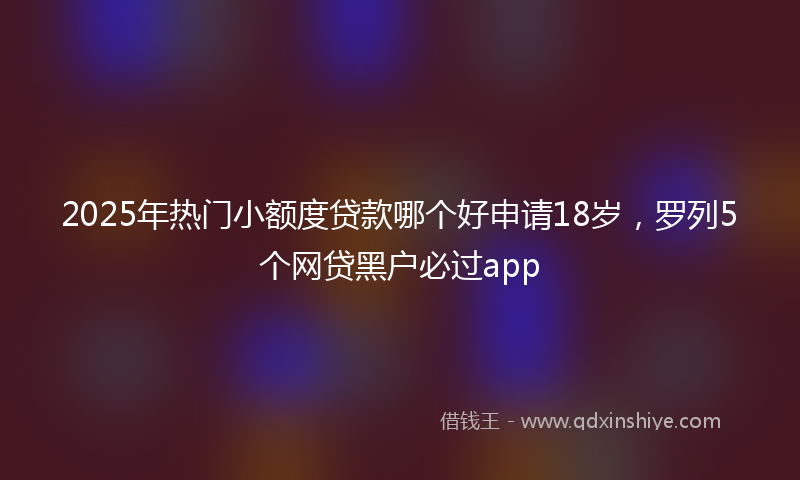 2025年热门小额度贷款哪个好申请18岁，罗列5个网贷黑户必过app