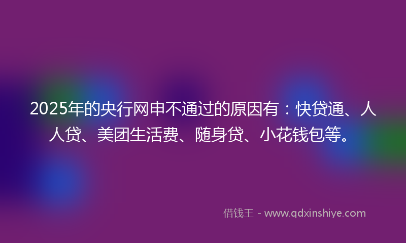 2025年的央行网申不通过的原因有：快贷通、人人贷、美团生活费、随身贷、小花钱包等。