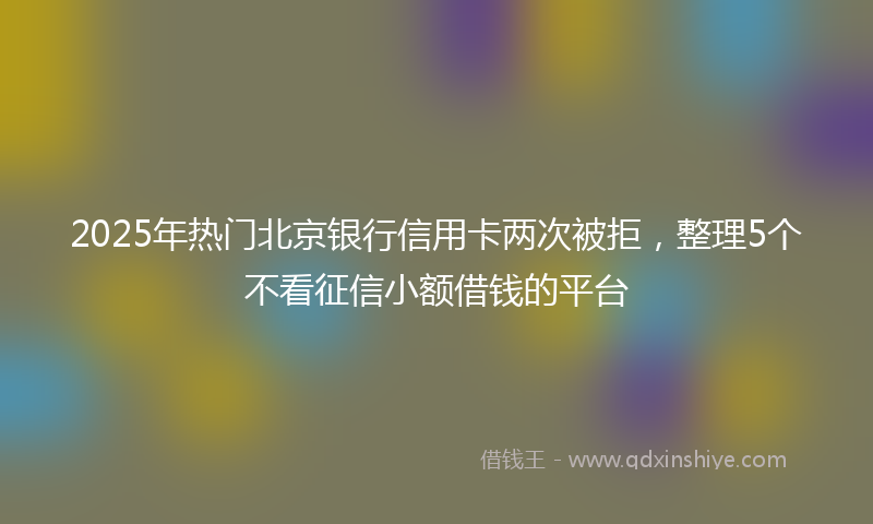 2025年热门北京银行信用卡两次被拒，整理5个不看征信小额借钱的平台