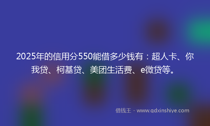 2025年的信用分550能借多少钱有：超人卡、你我贷、柯基贷、美团生活费、e微贷等。