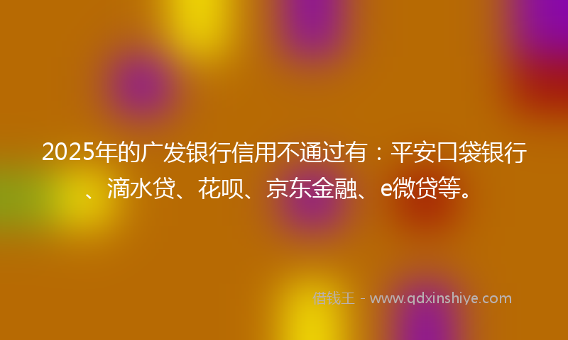 2025年的广发银行信用不通过有：平安口袋银行、滴水贷、花呗、京东金融、e微贷等。