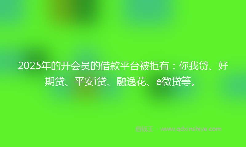 2025年的开会员的借款平台被拒有：你我贷、好期贷、平安i贷、融逸花、e微贷等。