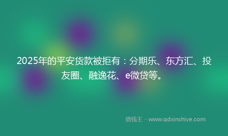 2025年的平安货款被拒有：分期乐、东方汇、投友圈、融逸花、e微贷等。