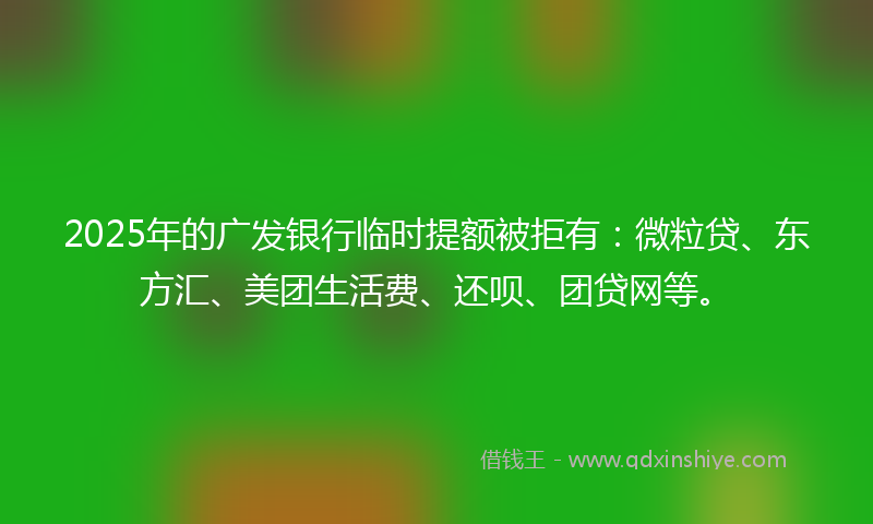 2025年的广发银行临时提额被拒有：微粒贷、东方汇、美团生活费、还呗、团贷网等。
