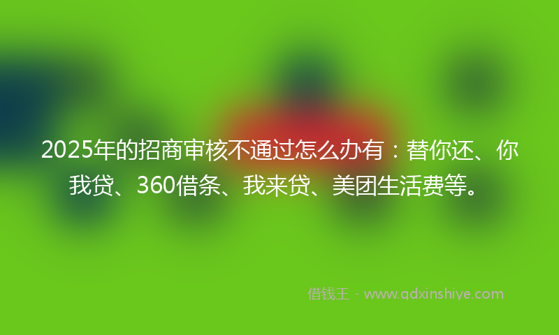 2025年的招商审核不通过怎么办有：替你还、你我贷、360借条、我来贷、美团生活费等。