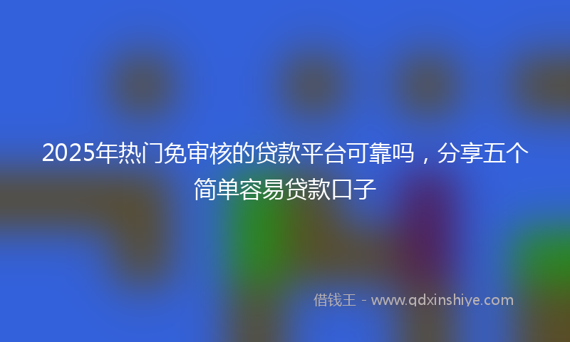 2025年热门免审核的贷款平台可靠吗，分享五个简单容易贷款口子