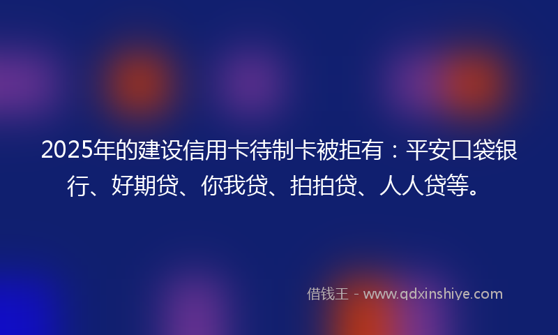 2025年的建设信用卡待制卡被拒有：平安口袋银行、好期贷、你我贷、拍拍贷、人人贷等。