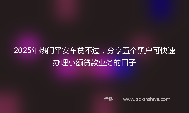 2025年热门平安车贷不过，分享五个黑户可快速办理小额贷款业务的口子