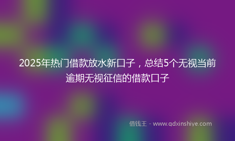 2025年热门借款放水新口子，总结5个无视当前逾期无视征信的借款口子