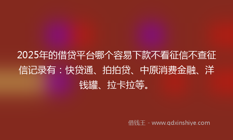 2025年的借贷平台哪个容易下款不看征信不查征信记录有：快贷通、拍拍贷、中原消费金融、洋钱罐、拉卡拉等。