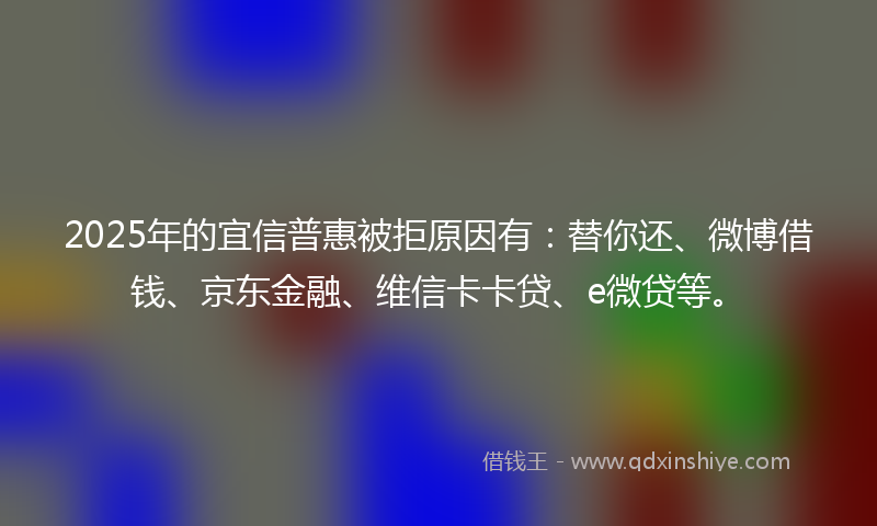 2025年的宜信普惠被拒原因有：替你还、微博借钱、京东金融、维信卡卡贷、e微贷等。
