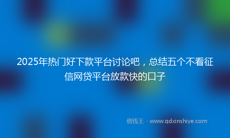 2025年热门好下款平台讨论吧，总结五个不看征信网贷平台放款快的口子