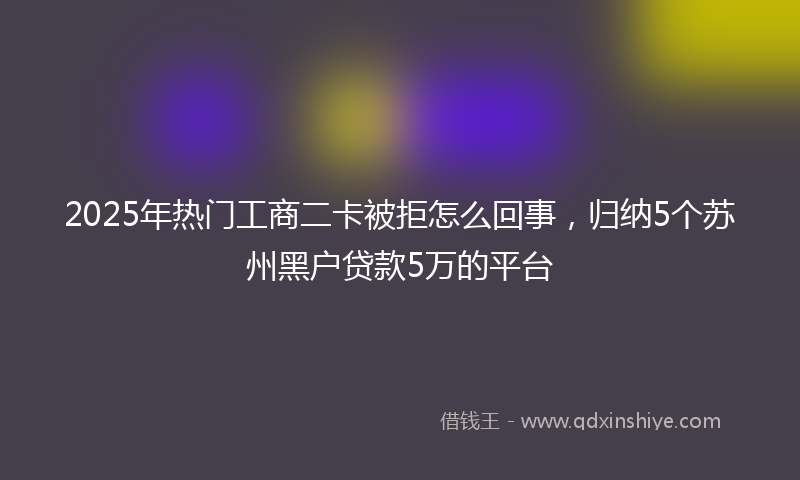 2025年热门工商二卡被拒怎么回事，归纳5个苏州黑户贷款5万的平台