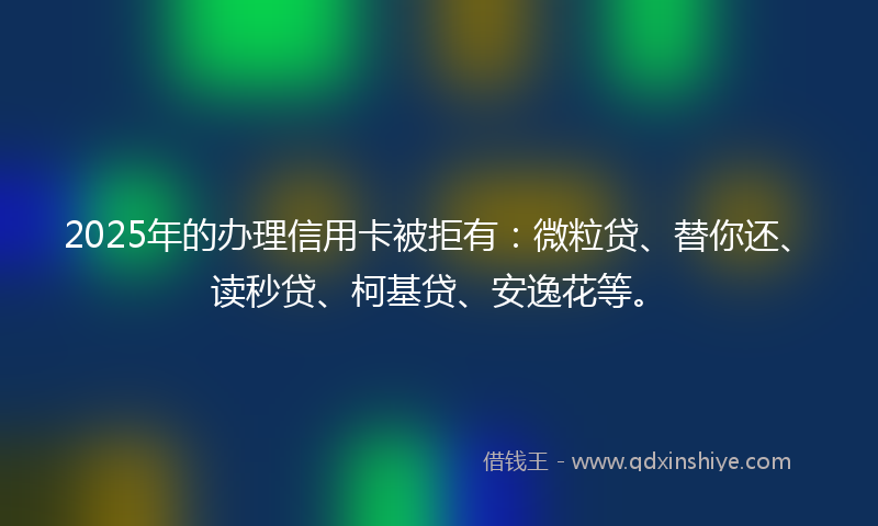 2025年的办理信用卡被拒有：微粒贷、替你还、读秒贷、柯基贷、安逸花等。