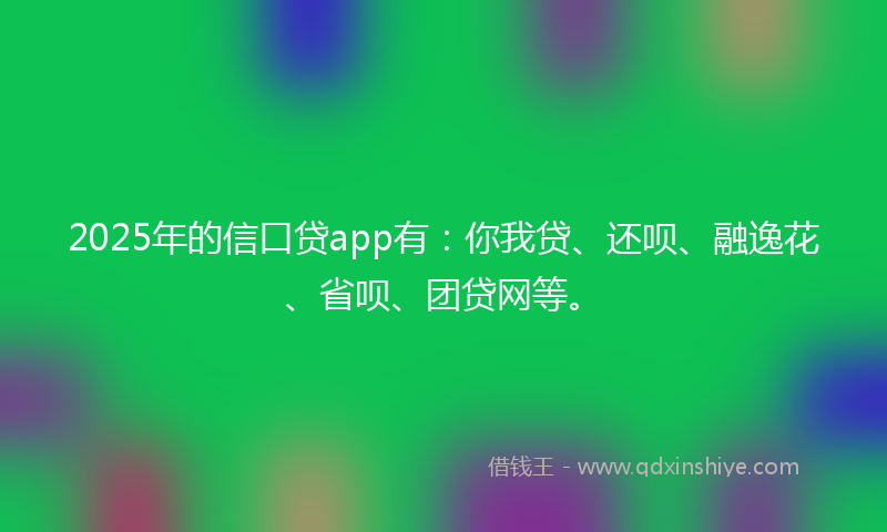 2025年的信口贷app有：你我贷、还呗、融逸花、省呗、团贷网等。