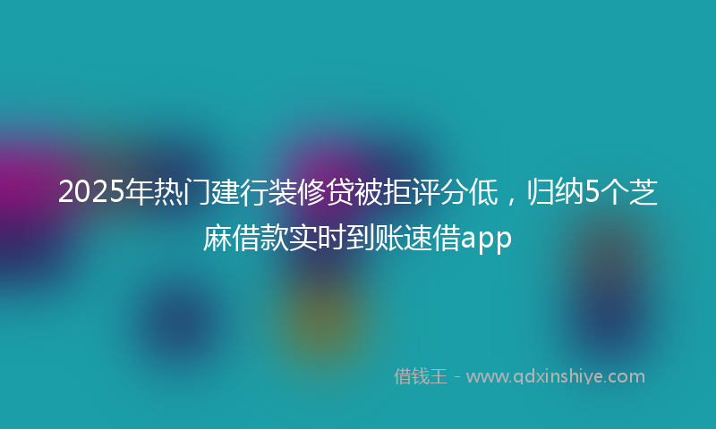 2025年热门建行装修贷被拒评分低，归纳5个芝麻借款实时到账速借app