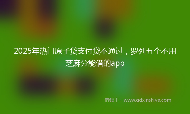 2025年热门原子贷支付贷不通过，罗列五个不用芝麻分能借的app