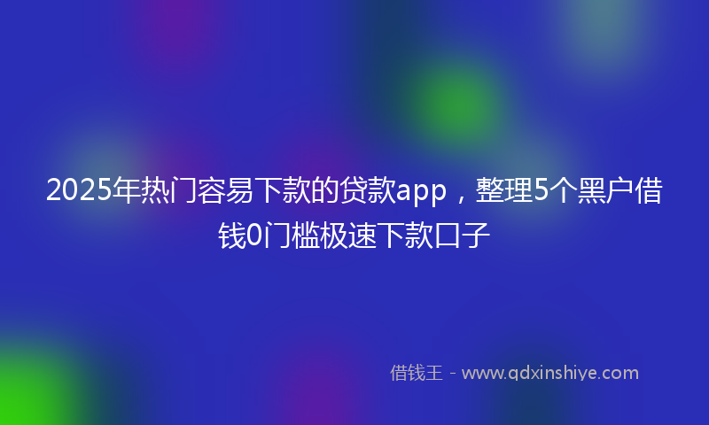 2025年热门容易下款的贷款app，整理5个黑户借钱0门槛极速下款口子