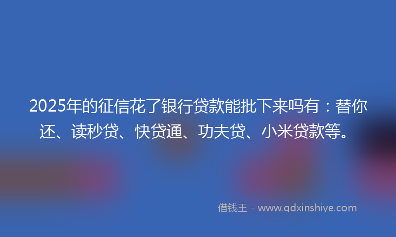 2025年的征信花了银行贷款能批下来吗有：替你还、读秒贷、快贷通、功夫贷、小米贷款等。