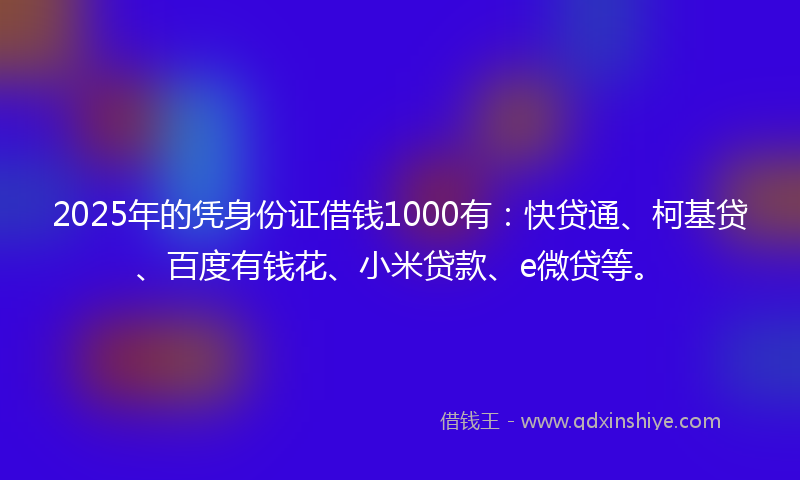 2025年的凭身份证借钱1000有：快贷通、柯基贷、百度有钱花、小米贷款、e微贷等。