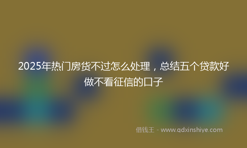 2025年热门房货不过怎么处理，总结五个贷款好做不看征信的口子