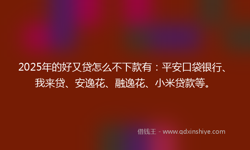 2025年的好又贷怎么不下款有：平安口袋银行、我来贷、安逸花、融逸花、小米贷款等。