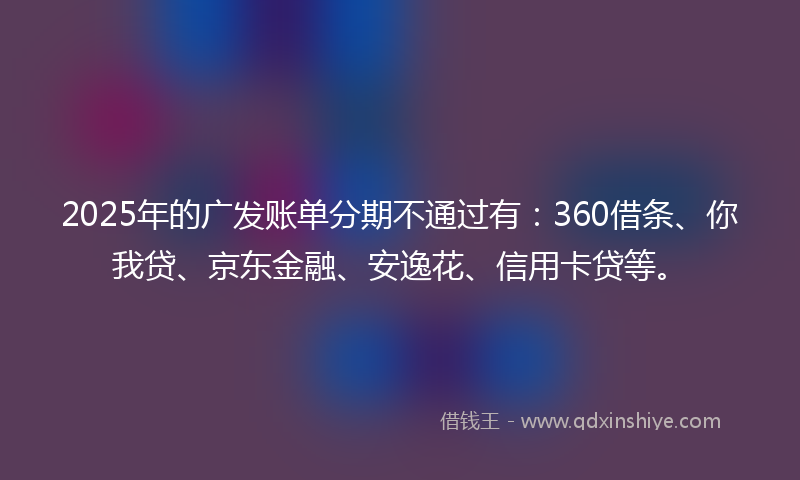 2025年的广发账单分期不通过有：360借条、你我贷、京东金融、安逸花、信用卡贷等。
